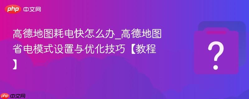 高德地图耗电快怎么办_高德地图省电模式设置与优化技巧教程